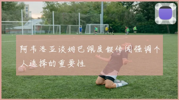 阿韦洛亚谈姆巴佩度假传闻强调个人选择的重要性