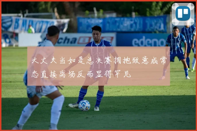 大丈夫当如是总决赛拥抱致意成常态直接离场反而显得罕见