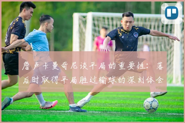 詹卢卡曼奇尼谈平局的重要性：落后时取得平局胜过输球的深刻体会