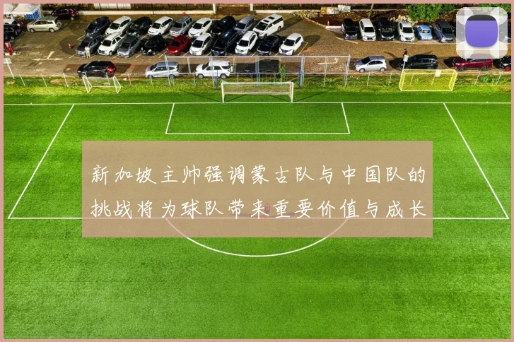 新加坡主帅强调蒙古队与中国队的挑战将为球队带来重要价值与成长机会