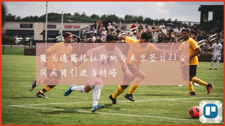 隆戈透露格拉斯纳与米兰签订21合同或将引进马特塔