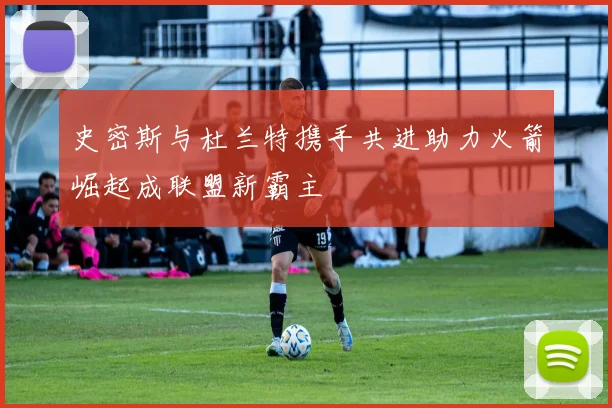 史密斯与杜兰特携手共进助力火箭崛起成联盟新霸主
