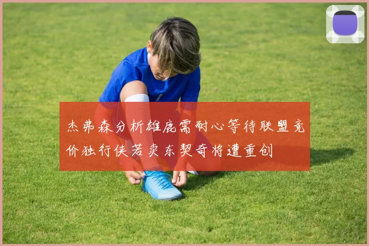 杰弗森分析雄鹿需耐心等待联盟竞价独行侠若卖东契奇将遭重创