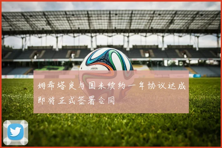 姆希塔良与国米续约一年协议达成即将正式签署合同