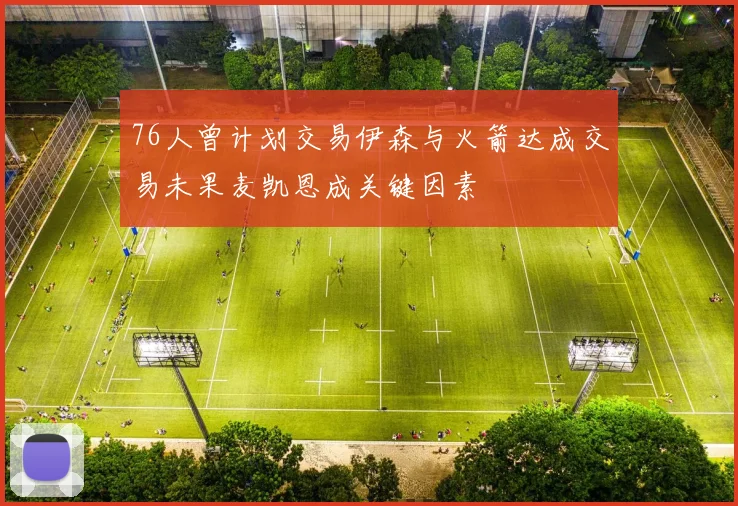 76人曾计划交易伊森与火箭达成交易未果麦凯恩成关键因素