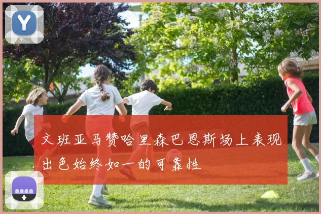 文班亚马赞哈里森巴恩斯场上表现出色始终如一的可靠性