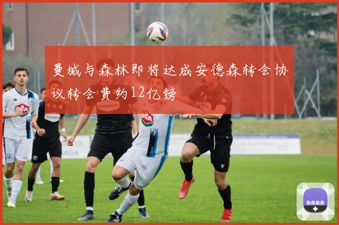 曼城与森林即将达成安德森转会协议转会费约12亿镑