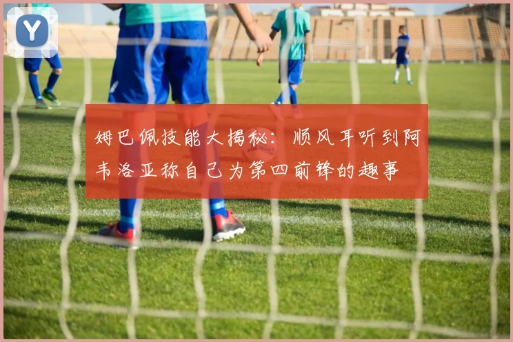 姆巴佩技能大揭秘：顺风耳听到阿韦洛亚称自己为第四前锋的趣事