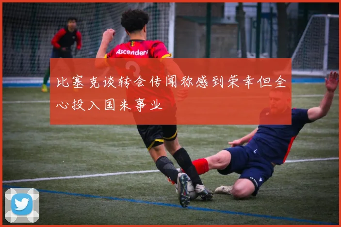 比塞克谈转会传闻称感到荣幸但全心投入国米事业