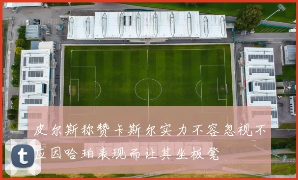 皮尔斯称赞卡斯尔实力不容忽视不应因哈珀表现而让其坐板凳