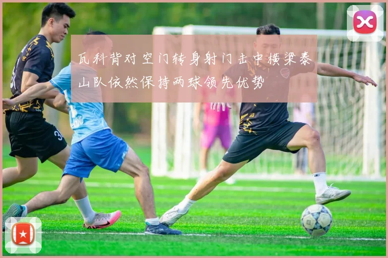瓦科背对空门转身射门击中横梁泰山队依然保持两球领先优势