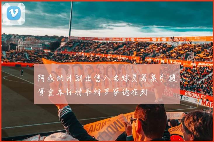 阿森纳计划出售八名球员筹集引援资金本怀特和特罗萨德在列